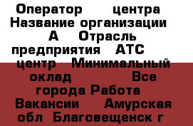 Оператор Call-центра › Название организации ­ А3 › Отрасль предприятия ­ АТС, call-центр › Минимальный оклад ­ 17 000 - Все города Работа » Вакансии   . Амурская обл.,Благовещенск г.